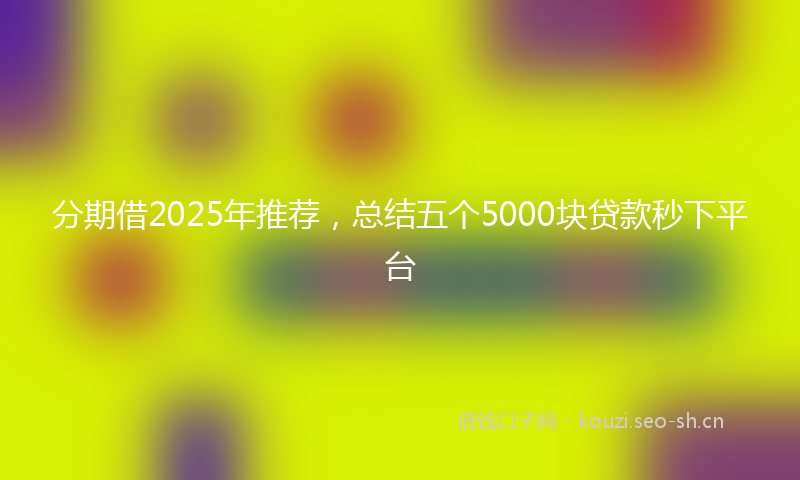 分期借2025年推荐，总结五个5000块贷款秒下平台