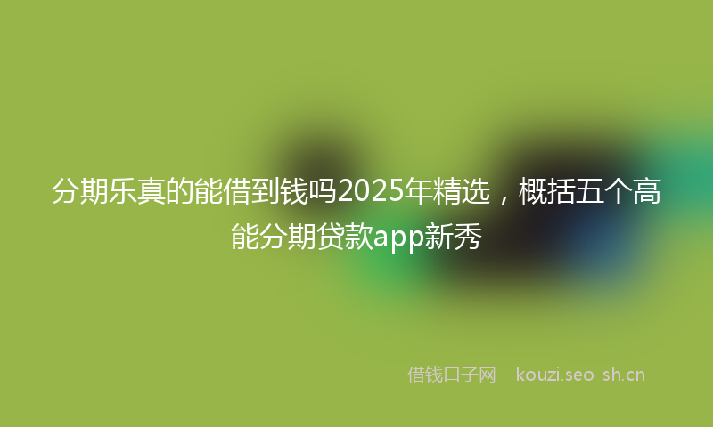 分期乐真的能借到钱吗2025年精选，概括五个高能分期贷款app新秀