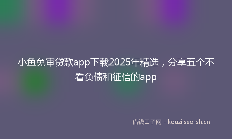 小鱼免审贷款app下载2025年精选，分享五个不看负债和征信的app