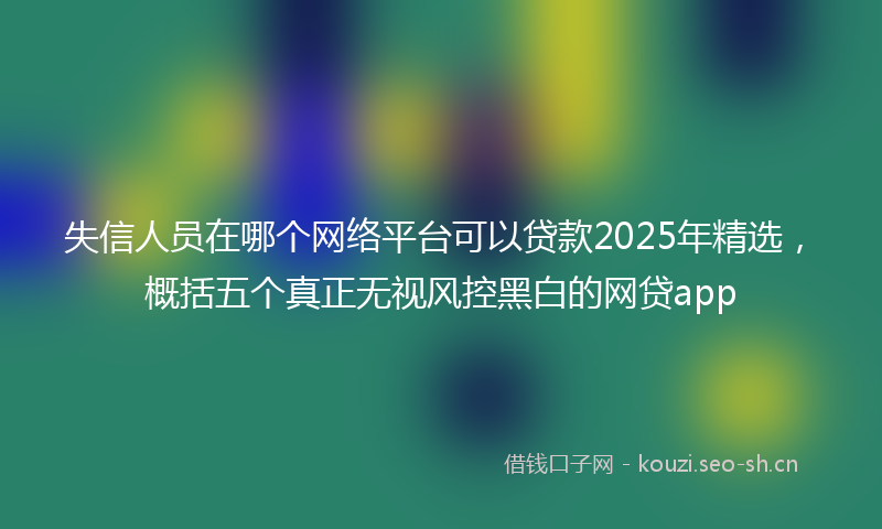 失信人员在哪个网络平台可以贷款2025年精选，概括五个真正无视风控黑白的网贷app