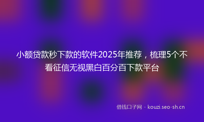 小额贷款秒下款的软件2025年推荐，梳理5个不看征信无视黑白百分百下款平台