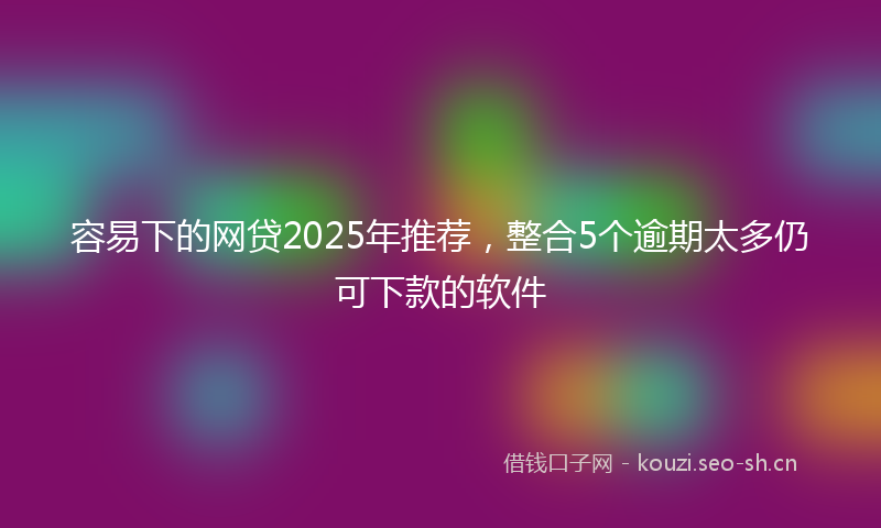 容易下的网贷2025年推荐，整合5个逾期太多仍可下款的软件