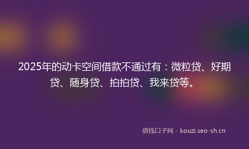 2025年的动卡空间借款不通过有:微粒贷、好期贷、随身贷、拍拍贷、我来贷等。