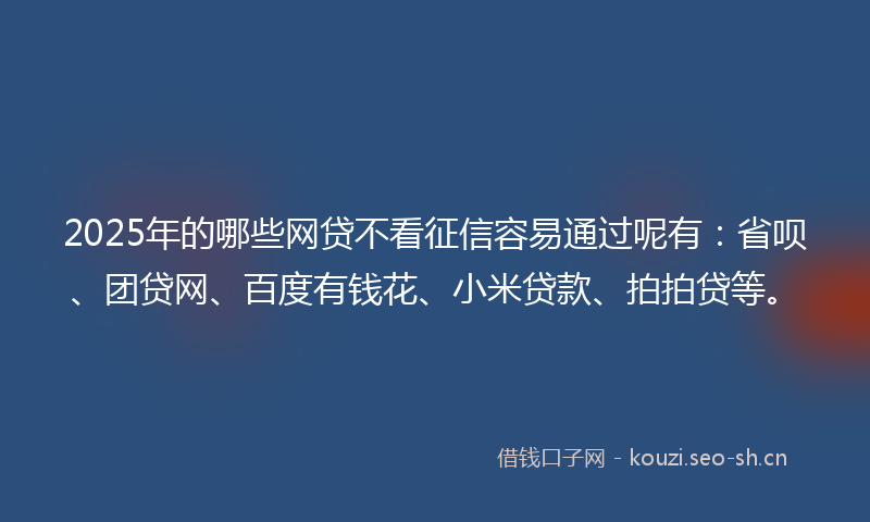 2025年的哪些网贷不看征信容易通过呢有：省呗、团贷网、百度有钱花、小米贷款、拍拍贷等。
