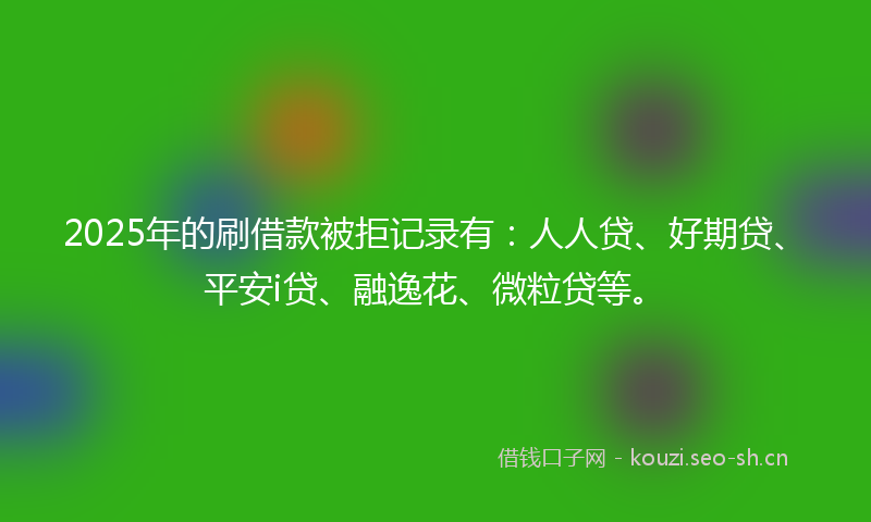 2025年的刷借款被拒记录有：人人贷、好期贷、平安i贷、融逸花、微粒贷等。