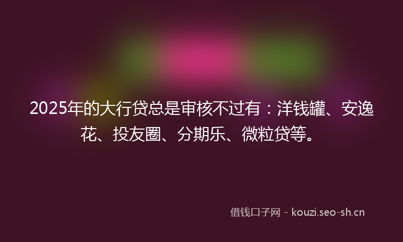 2025年的大行贷总是审核不过有：洋钱罐、安逸花、投友圈、分期乐、微粒贷等。