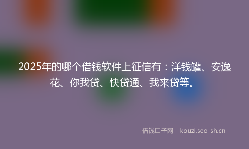 2025年的哪个借钱软件上征信有：洋钱罐、安逸花、你我贷、快贷通、我来贷等。