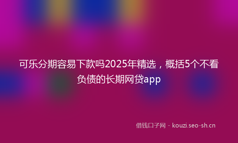 可乐分期容易下款吗2025年精选，概括5个不看负债的长期网贷app