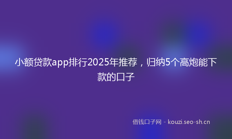小额贷款app排行2025年推荐，归纳5个高炮能下款的口子
