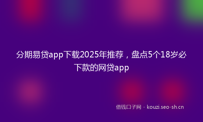 分期易贷app下载2025年推荐，盘点5个18岁必下款的网贷app