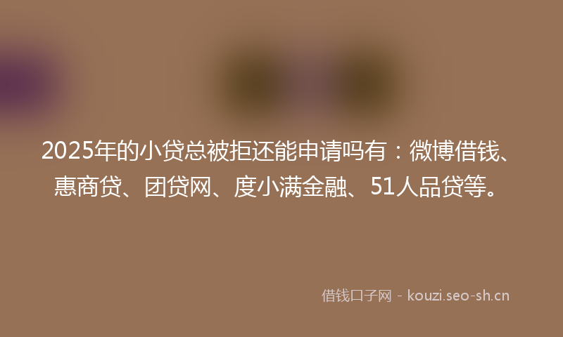 2025年的小贷总被拒还能申请吗有：微博借钱、惠商贷、团贷网、度小满金融、51人品贷等。