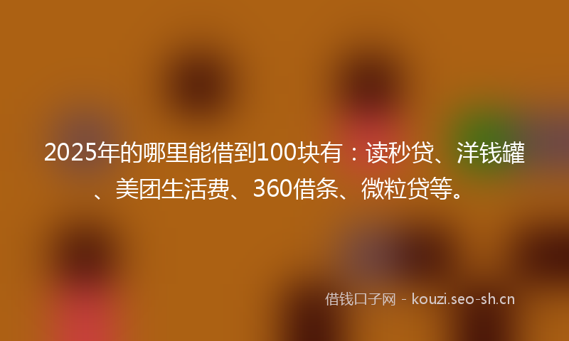 2025年的哪里能借到100块有：读秒贷、洋钱罐、美团生活费、360借条、微粒贷等。