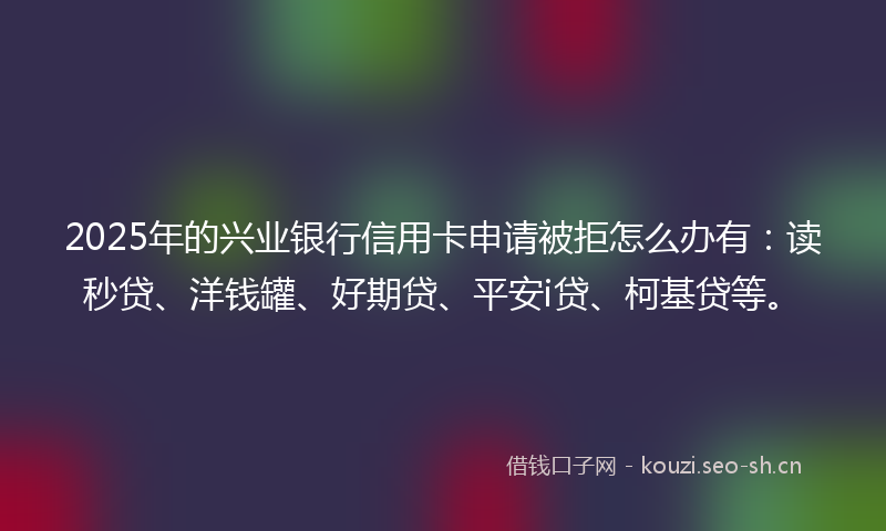 2025年的兴业银行信用卡申请被拒怎么办有：读秒贷、洋钱罐、好期贷、平安i贷、柯基贷等。