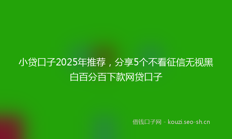 小贷口子2025年推荐，分享5个不看征信无视黑白百分百下款网贷口子