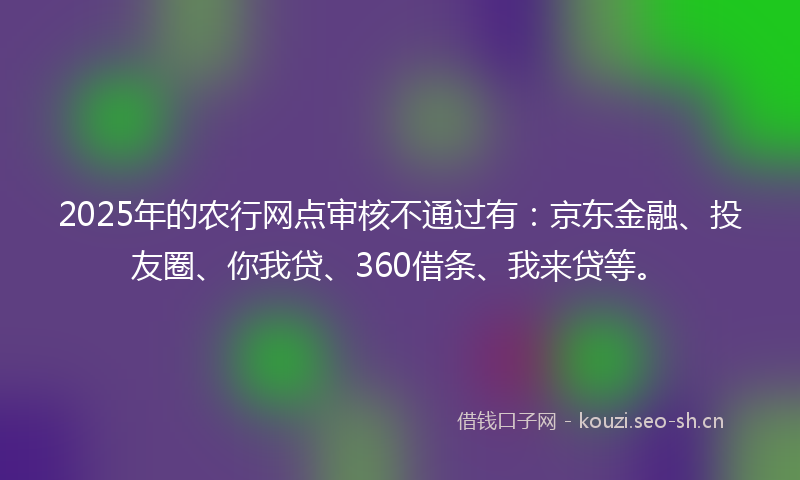 2025年的农行网点审核不通过有：京东金融、投友圈、你我贷、360借条、我来贷等。