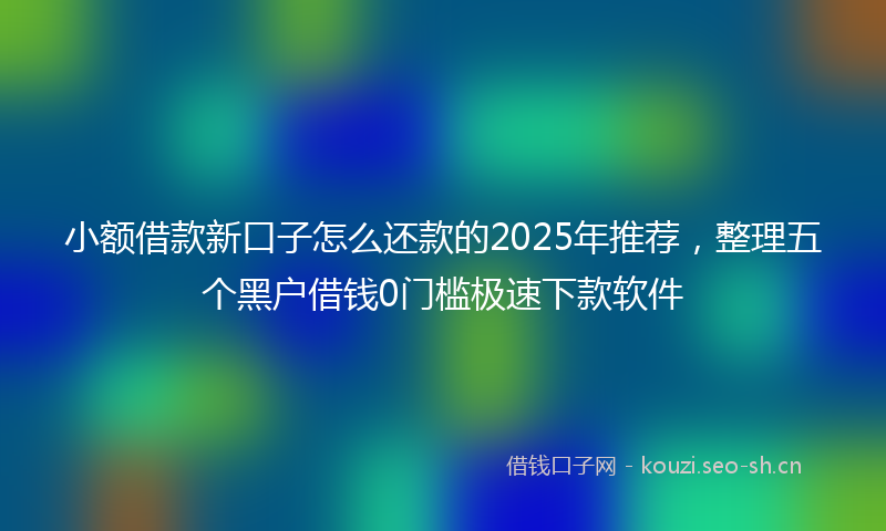 小额借款新口子怎么还款的2025年推荐，整理五个黑户借钱0门槛极速下款软件