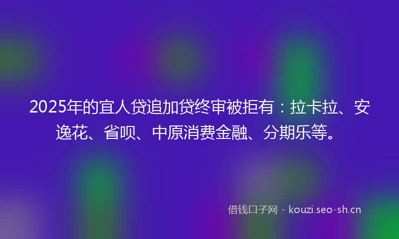 2025年的宜人贷追加贷终审被拒有：拉卡拉、安逸花、省呗、中原消费金融、分期乐等。