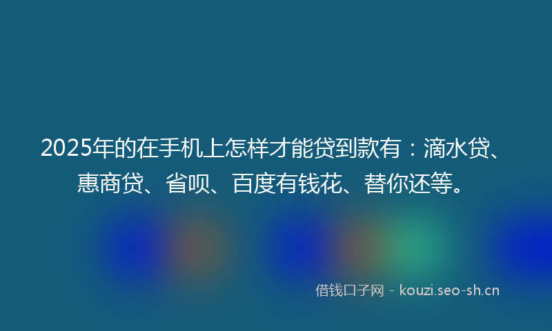 2025年的在手机上怎样才能贷到款有：滴水贷、惠商贷、省呗、百度有钱花、替你还等。