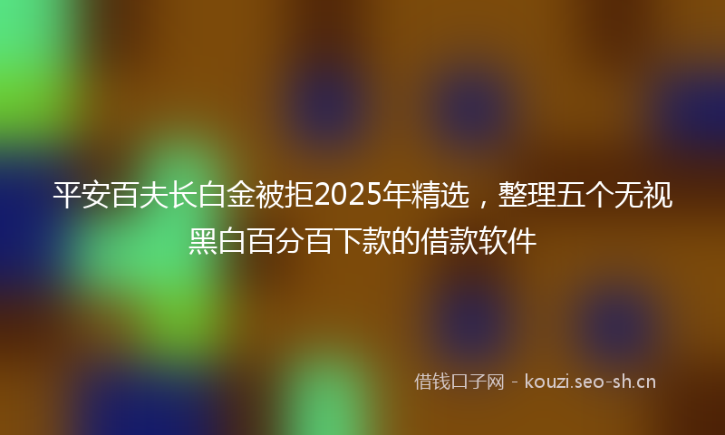 平安百夫长白金被拒2025年精选，整理五个无视黑白百分百下款的借款软件