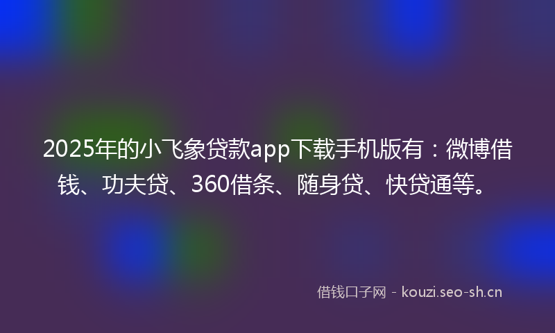 2025年的小飞象贷款app下载手机版有：微博借钱、功夫贷、360借条、随身贷、快贷通等。