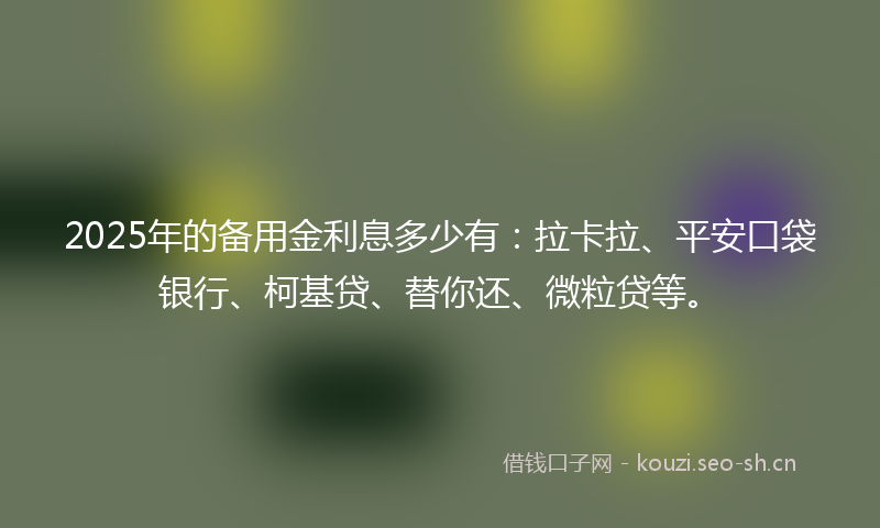 2025年的备用金利息多少有：拉卡拉、平安口袋银行、柯基贷、替你还、微粒贷等。