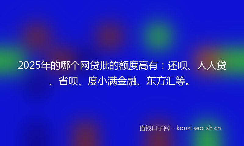 2025年的哪个网贷批的额度高有：还呗、人人贷、省呗、度小满金融、东方汇等。