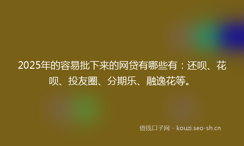 2025年的容易批下来的网贷有哪些有：还呗、花呗、投友圈、分期乐、融逸花等。