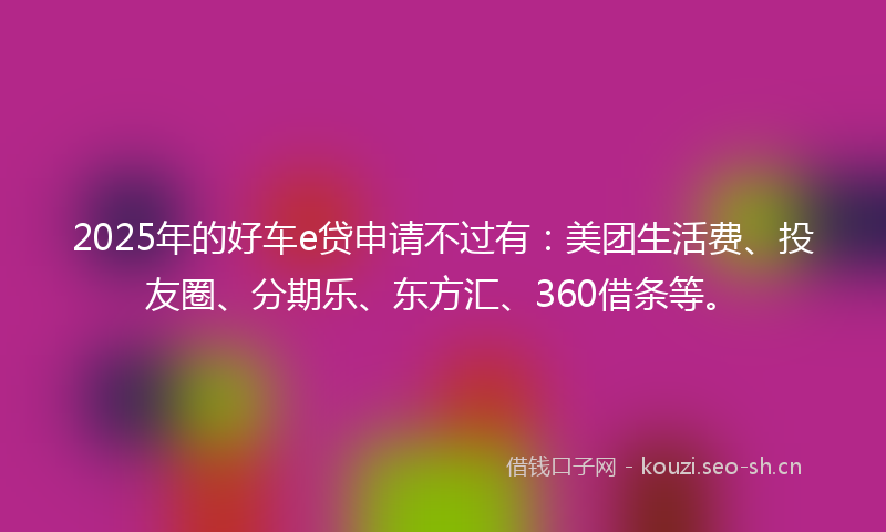2025年的好车e贷申请不过有：美团生活费、投友圈、分期乐、东方汇、360借条等。