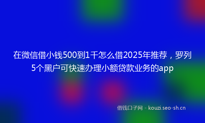 在微信借小钱500到1千怎么借2025年推荐，罗列5个黑户可快速办理小额贷款业务的app