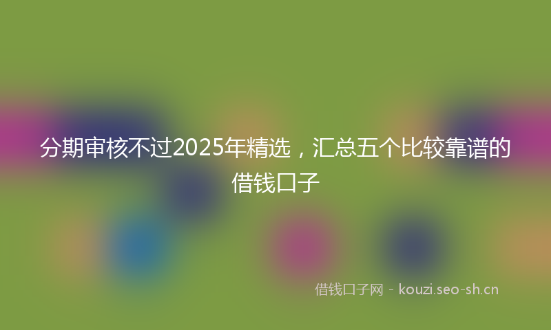 分期审核不过2025年精选，汇总五个比较靠谱的借钱口子