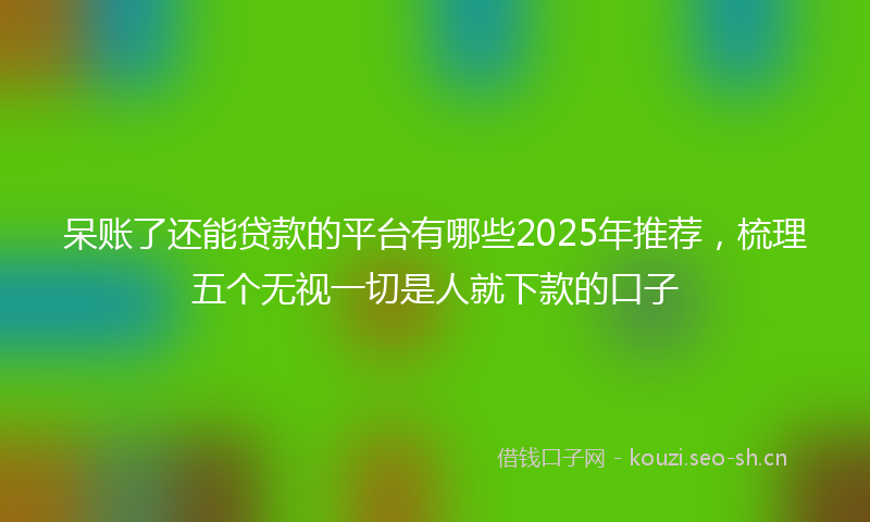 呆账了还能贷款的平台有哪些2025年推荐，梳理五个无视一切是人就下款的口子