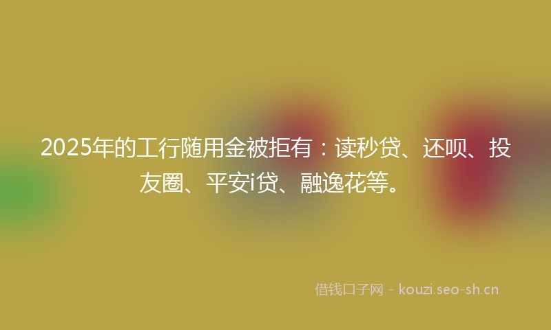 2025年的工行随用金被拒有：读秒贷、还呗、投友圈、平安i贷、融逸花等。