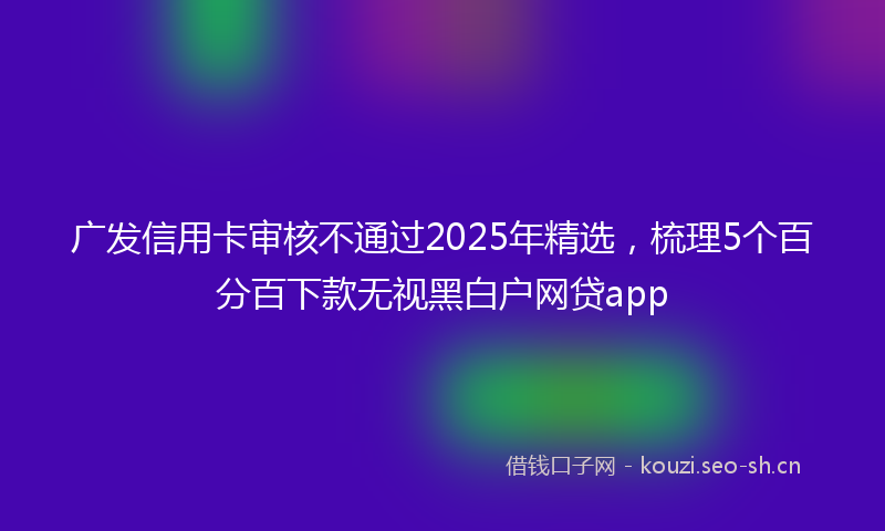 广发信用卡审核不通过2025年精选，梳理5个百分百下款无视黑白户网贷app