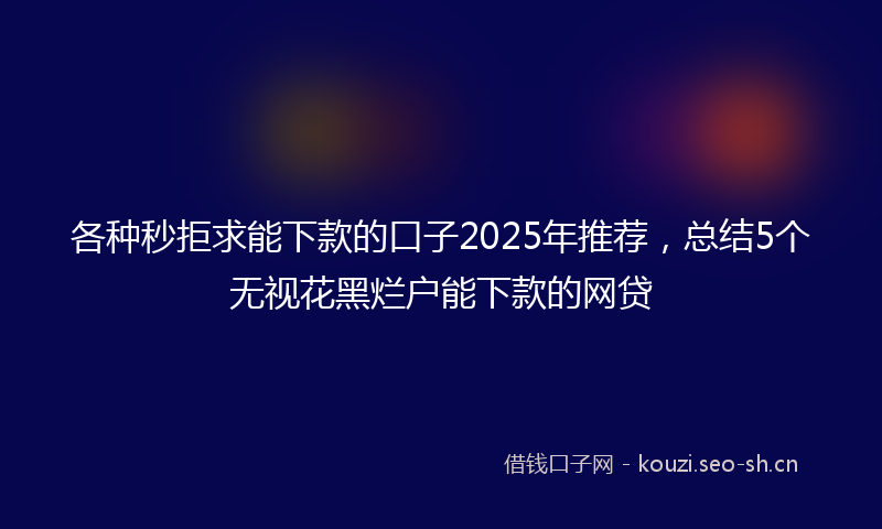 各种秒拒求能下款的口子2025年推荐，总结5个无视花黑烂户能下款的网贷