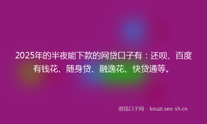 2025年的半夜能下款的网贷口子有：还呗、百度有钱花、随身贷、融逸花、快贷通等。