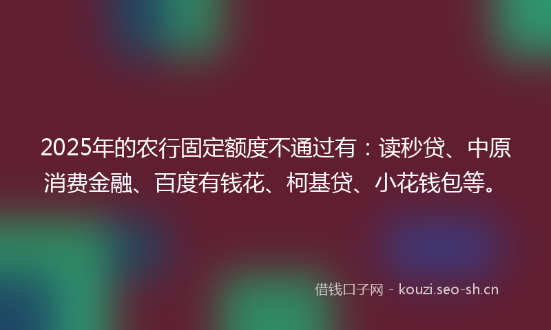 2025年的农行固定额度不通过有：读秒贷、中原消费金融、百度有钱花、柯基贷、小花钱包等。