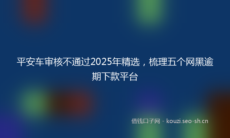 平安车审核不通过2025年精选，梳理五个网黑逾期下款平台