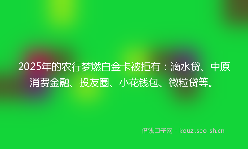 2025年的农行梦燃白金卡被拒有：滴水贷、中原消费金融、投友圈、小花钱包、微粒贷等。