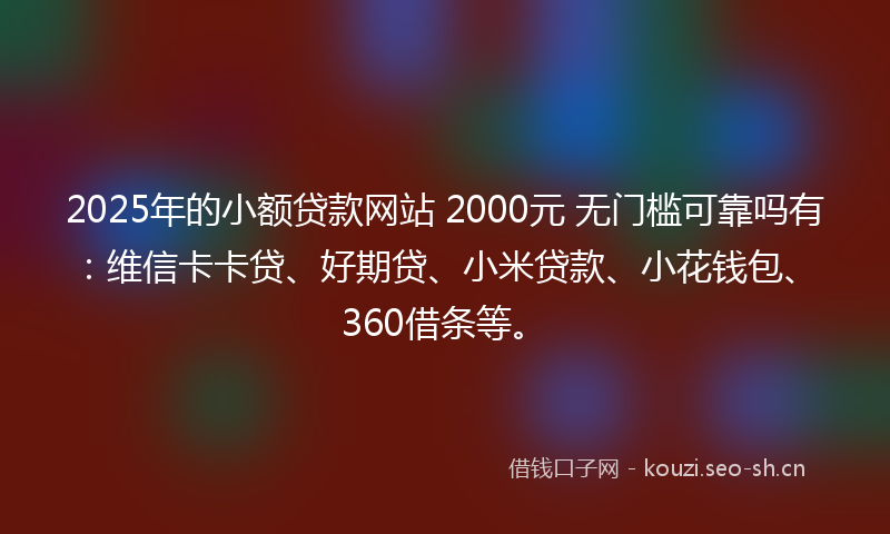 2025年的小额贷款网站 2000元 无门槛可靠吗有：维信卡卡贷、好期贷、小米贷款、小花钱包、360借条等。