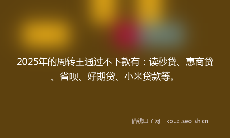 2025年的周转王通过不下款有：读秒贷、惠商贷、省呗、好期贷、小米贷款等。