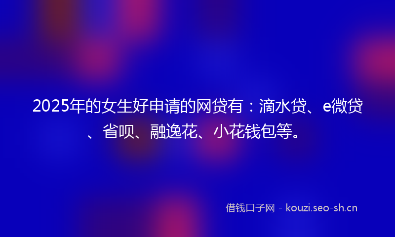 2025年的女生好申请的网贷有：滴水贷、e微贷、省呗、融逸花、小花钱包等。