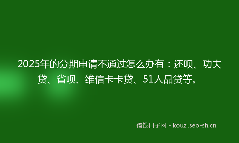 2025年的分期申请不通过怎么办有：还呗、功夫贷、省呗、维信卡卡贷、51人品贷等。