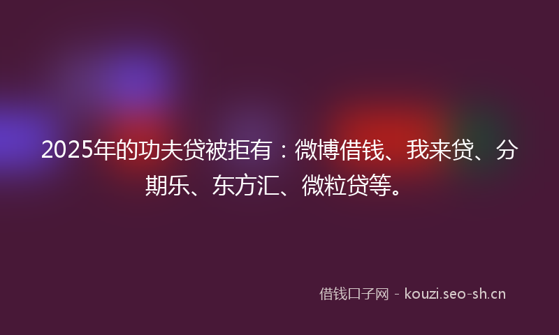 2025年的功夫贷被拒有：微博借钱、我来贷、分期乐、东方汇、微粒贷等。