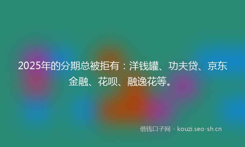 2025年的分期总被拒有：洋钱罐、功夫贷、京东金融、花呗、融逸花等。