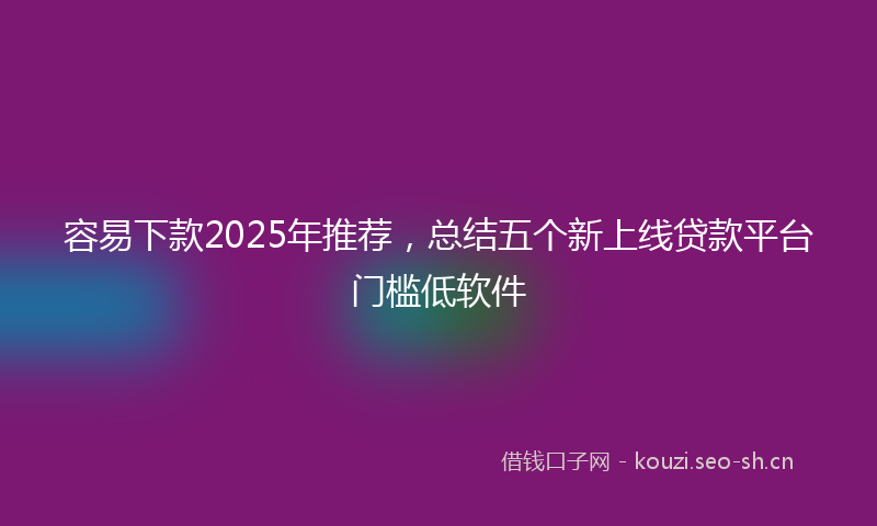 容易下款2025年推荐，总结五个新上线贷款平台门槛低软件
