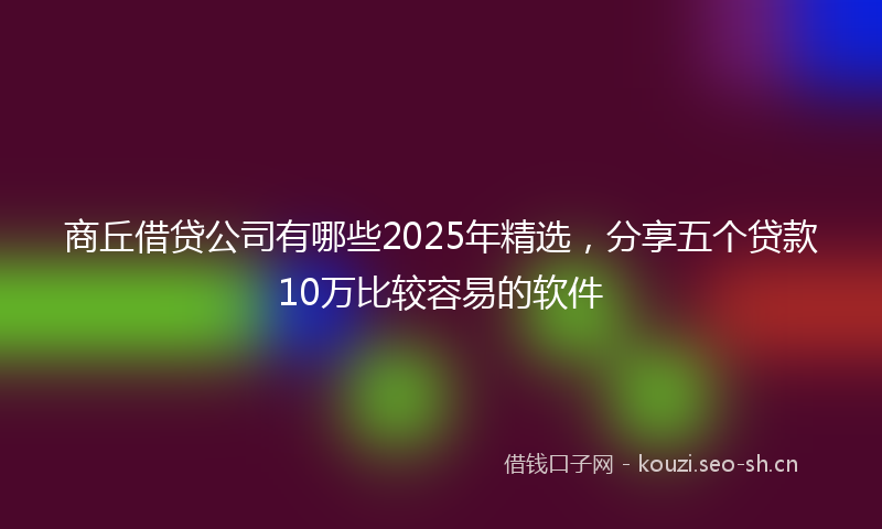 商丘借贷公司有哪些2025年精选，分享五个贷款10万比较容易的软件
