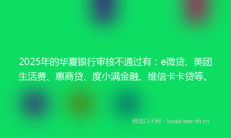 2025年的华夏银行审核不通过有:e微贷、美团生活费、惠商贷、度小满金融、维信卡卡贷等。