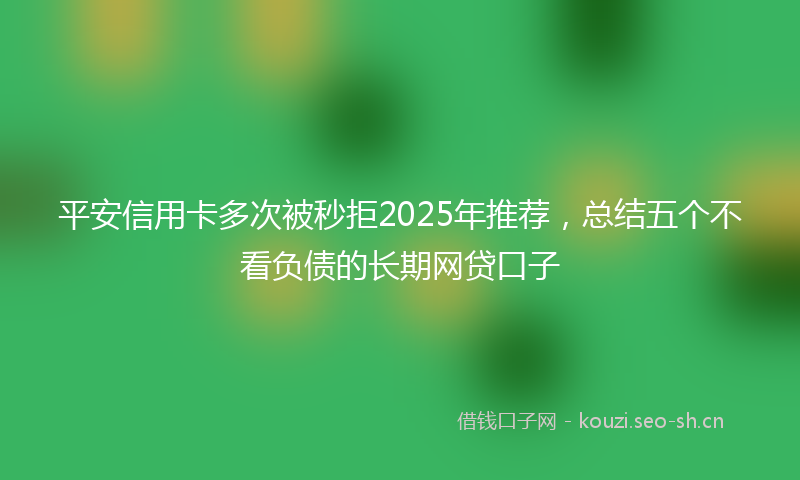 平安信用卡多次被秒拒2025年推荐，总结五个不看负债的长期网贷口子