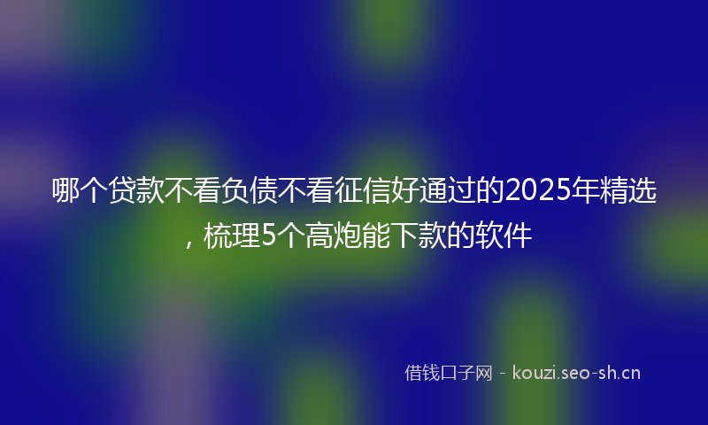 哪个贷款不看负债不看征信好通过的2025年精选,梳理5个高炮能下款的软件