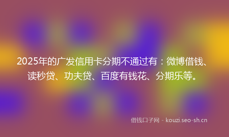 2025年的广发信用卡分期不通过有：微博借钱、读秒贷、功夫贷、百度有钱花、分期乐等。